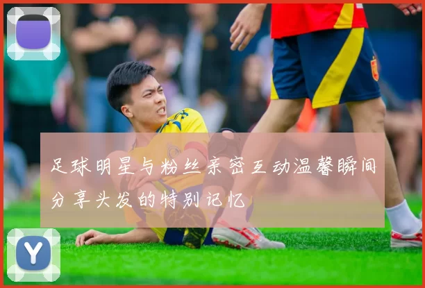 足球明星与粉丝亲密互动温馨瞬间分享头发的特别记忆