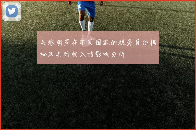 足球明星在不同国家的税务负担揭秘及其对收入的影响分析