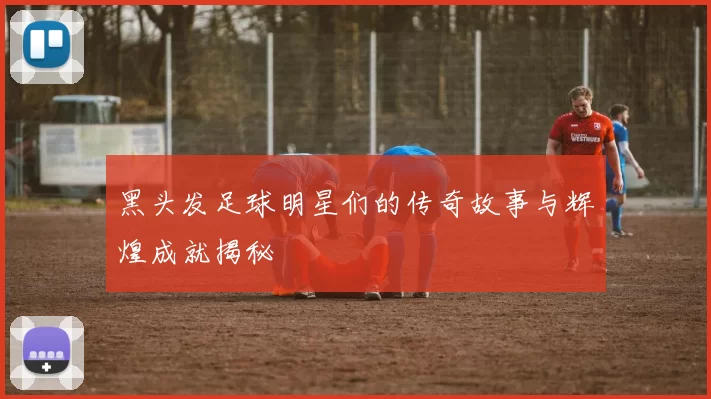 黑头发足球明星们的传奇故事与辉煌成就揭秘